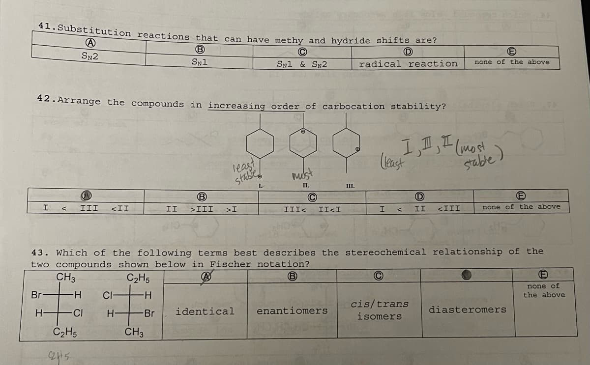 41.Substitution reactions that can have methy and hydride shifts are?
A
B
SN2
SN1
I
Br
H
42. Arrange the compounds in increasing order of carbocation stability?
Go
III <II
-H
-CI
C₂H5
2245-
CI
H-
least
stabled
L
CH3
B
II >III >I
C
SN1 & SN2
identical
mis
II.
III<
C
II<I
III.
enantiomers
radical reaction
D
43. Which of the following terms best describes the stereochemical relationship of the
two compounds shown below in Fischer notation?
CH3
A
C₂H5
B
-H
-Br
I
(least
C
I, I, I (most
D
II <III
cis/trans
isomers
1-as
E
none of the above
stable)
(E
none of the above
diasteromers
(E
none of
the above
