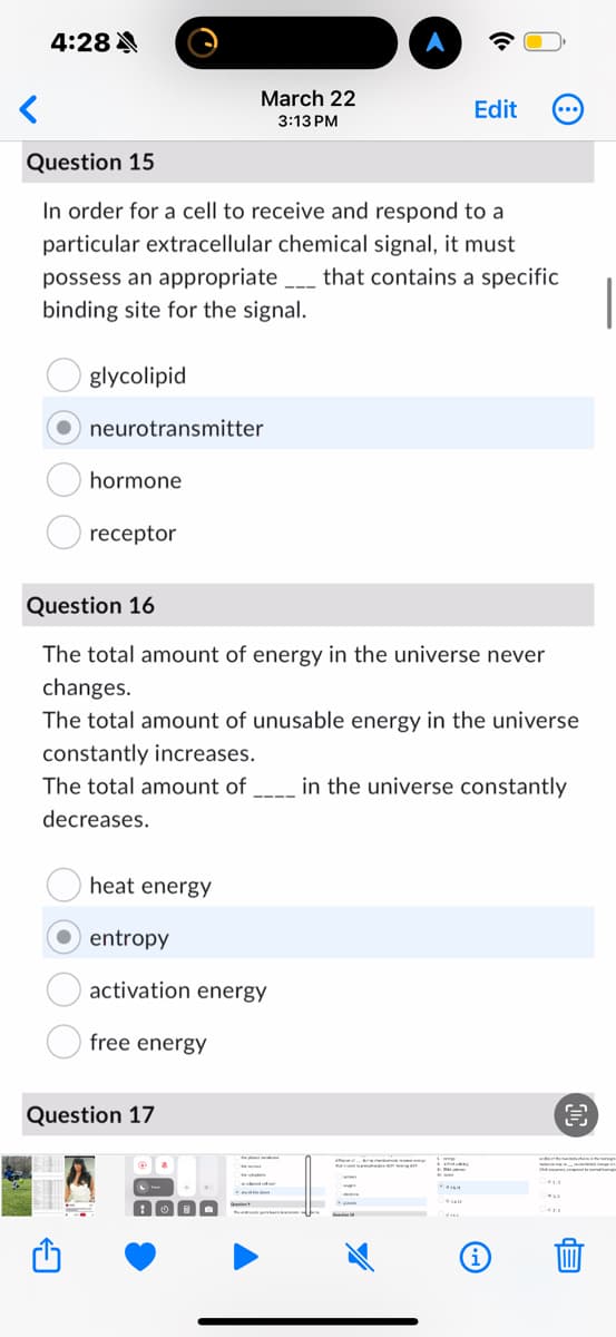 <
4:28
Question 15
March 22
3:13 PM
Edit
In order for a cell to receive and respond to a
particular extracellular chemical signal, it must
possess an appropriate that contains a specific
binding site for the signal.
glycolipid
neurotransmitter
hormone
receptor
Question 16
The total amount of energy in the universe never
changes.
The total amount of unusable energy in the universe
constantly increases.
The total amount of. in the universe constantly
decreases.
heat energy
entropy
activation energy
free energy
Question 17
i
da