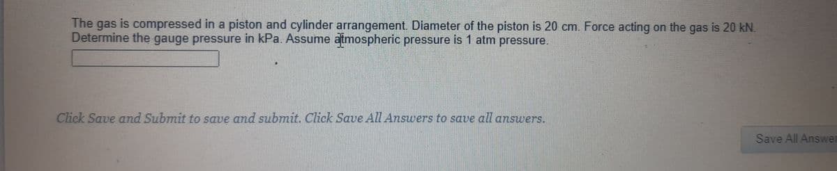 The gas is compressed in a piston and cylinder arrangement. Diameter of the piston is 20 cm. Force acting on the gas is 20 kN.
Determine the gauge pressure in kPa. Assume atmospheric pressure is 1 atm pressure.
Click Save and Submit to save and submit. Click Save AIL Answers to save all answers.
Save All Answer
