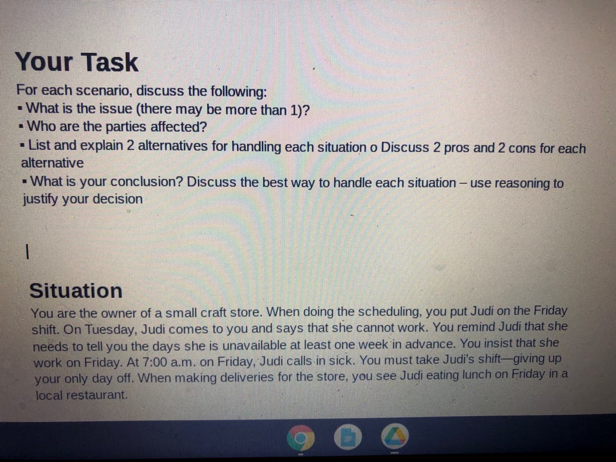 Your Task
For each scenario, discuss the following:
- What is the issue (there may be more than 1)?
- Who are the parties affected?
- List and explain 2 alternatives for handling each situation o Discuss 2 pros and 2 cons for each
alternative
- What is your conclusion? Discuss the best way to handle each situation - use reasoning to
justify your decision
Situation
You are the owner of a small craft store. When doing the scheduling, you put Judi on the Friday
shift. On Tuesday, Judi comes to you and says that she cannot work. You remind Judi that she
needs to tell you the days she is unavailable at least one week in advance. You insist that she
work on Friday. At 7:00 a.m. on Friday, Judi calls in sick. You must take Judi's shift-giving up
your only day off. When making deliveries for the store, you see Judi eating lunch on Friday in a
local restaurant.
