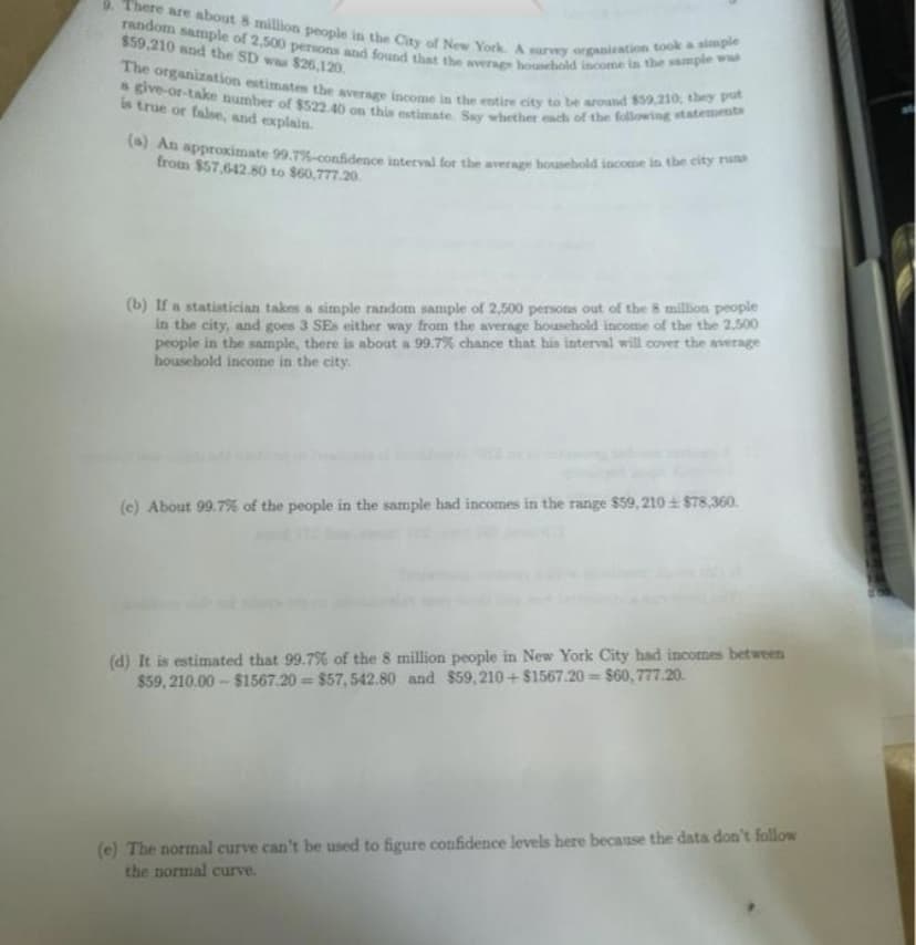 9. There are about 8 million people in the City of New York. A survey organization took a simple
random sample of 2,500 persons and found that the average household income in the sample was
$59,210 and the SD was $26,120.
The organization estimates the average income in the entire city to be around $59,210, they put
s give-or-take number of $522.40 on this estimate. Say whether each of the following statements
is true or false, and explain.
(a) An approximate 99.7%-confidence interval for the average household income in the city runs
from $57.642.80 to $60,777.20
(b) If a statistician takes a simple random sample of 2,500 persons out of the 8 million people
in the city, and goes 3 SEs either way from the average household income of the the 2,500
people in the sample, there is about a 99.7% chance that his interval will cover the average
household income in the city.
(c) About 99.7% of the people in the sample had incomes in the range $59, 210+ $78,360.
(d) It is estimated that 99.7% of the 8 million people in New York City had incomes between
$59,210.00-$1567.20 $57,542.80 and $59,210+ $1567.20 $60,777.20.
(e) The normal curve can't be used to figure confidence levels here because the data don't follow
the normal curve.