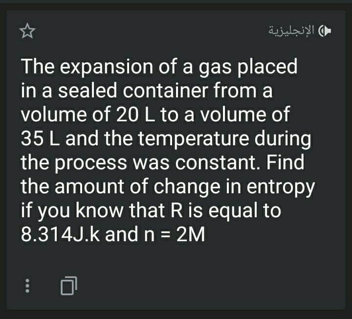 الإنجليزية
The expansion of a gas placed
in a sealed container from a
volume of 20L to a volume of
35 L and the temperature during
the process was constant. Find
the amount of change in entropy
if you know that R is equal to
8.314J.k andn = 2M
