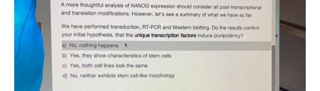 A more thoughtful analysis of NANOG expression should consider all post-transcriptional
and translation modifications. However, let's see a summary of what we have so far.
We have performed transduction, RT-PCR and Western blotting. Do the results confirm
your initial hypothesis, that the unique transcription factors induce pluripotency?
a) No, nothing happens
b) Yes, they show characteristics of stem cells
c) Yes, both cell lines look the same
d) No, neither exhibits stem cell-like morphology
