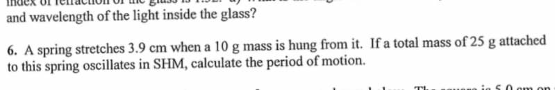 and wavelength of the light inside the glass?
6. A spring stretches 3.9 cm when a 10 g mass is hung from it. If a total mass of 25 g attached
to this spring oscillates in SHM, calculate the period of motion.
TL
in 5.0 cm on