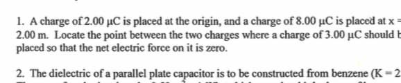 1. A charge of 2.00 μC is placed at the origin, and a charge of 8.00 μC is placed at x=
2.00 m. Locate the point between the two charges where a charge of 3.00 μC should b
placed so that the net electric force on it is zero.
2. The dielectric of a parallel plate capacitor is to be constructed from benzene (K = 2