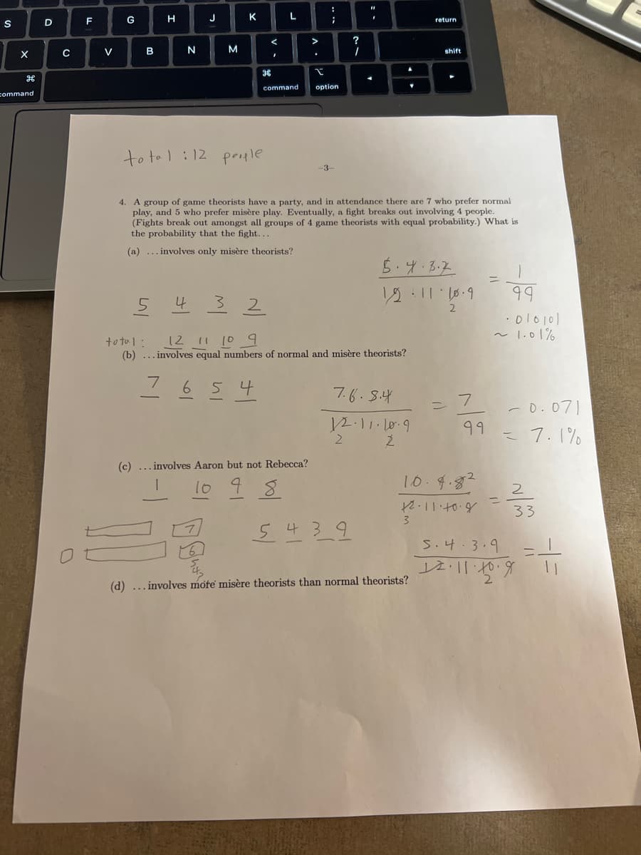 S
X
command
D
C
F
V
G
B
H
N
5
J
M
4
K
total: 12 people
<
H
654
I
L
command
.
:
;
(c) ... involves Aaron but not Rebecca?
10 9 8
I
option
4. A group of game theorists have a party, and in attendance there are 7 who prefer normal
play, and 5 who prefer misère play. Eventually, a fight breaks out involving 4 people.
(Fights break out amongst all groups of 4 game theorists with equal probability.) What is
the probability that the fight...
(a)... involves only misère theorists?
32
total:
12 11 10 9
(b)... involves equal numbers of normal and misère theorists?
-3-
7.6.8.4
12.11.10.9
Ź
2
5439
5.4.3.2
1211·10.9
return
shift
3
(d) ... involves mote misère theorists than normal theorists?
2
7
10.4.82
12.11.40.8
99
99
010101
~ 1.01%
-0.071
= 7.1%
2
33
5.4.3.9
12.11.20.9
=1