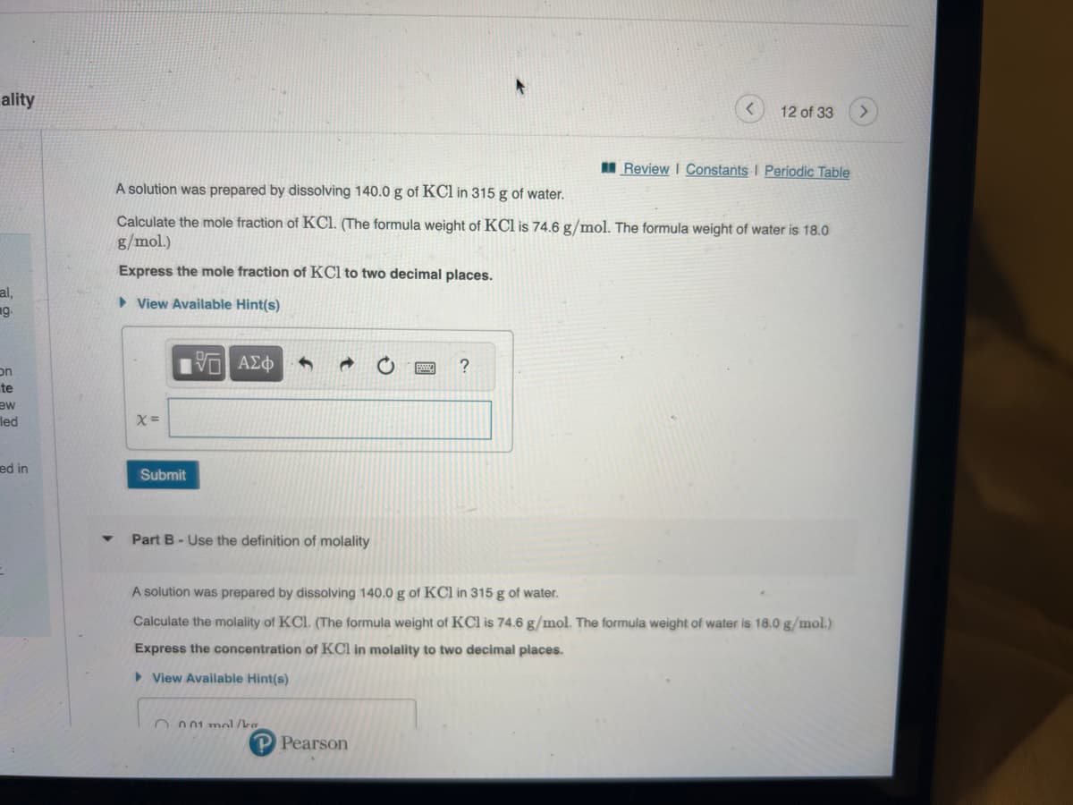 ality
al,
g.
on
te
ew
led
ed in
X=
A solution was prepared by dissolving 140.0 g of KCl in 315 g of water.
Calculate the mole fraction of KC1. (The formula weight of KCl is 74.6 g/mol. The formula weight of water is 18.0
g/mol.)
Express the mole fraction of KCl to two decimal places.
View Available Hint(s)
Submit
5 ΑΣΦ
Part B - Use the definition of molality
001 mol/ka
12 of 33
?
P Pearson
Review I Constants I Periodic Table
A solution was prepared by dissolving 140.0 g of KCl in 315 g of water.
Calculate the molality of KC1. (The formula weight of KCl is 74.6 g/mol. The formula weight of water is 18.0 g/mol.)
Express the concentration of KCl in molality to two decimal places.
▸ View Available Hint(s)
>