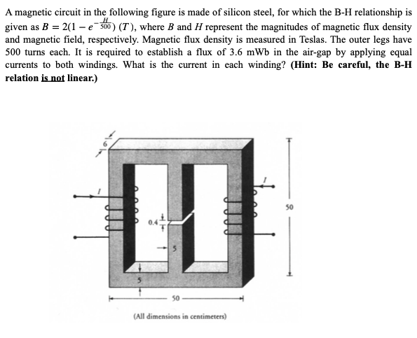 A magnetic circuit in the following figure is made of silicon steel, for which the B-H relationship is
given as B = 2(1 – e¯s00) (T ), where B and H represent the magnitudes of magnetic flux density
and magnetic field, respectively. Magnetic flux density is measured in Teslas. The outer legs have
500 turns each. It is required to establish a flux of 3.6 mWb in the air-gap by applying equal
currents to both windings. What is the current in each winding? (Hint: Be careful, the B-H
relation is not linear.)
50
(All dimensions in centimeters)
