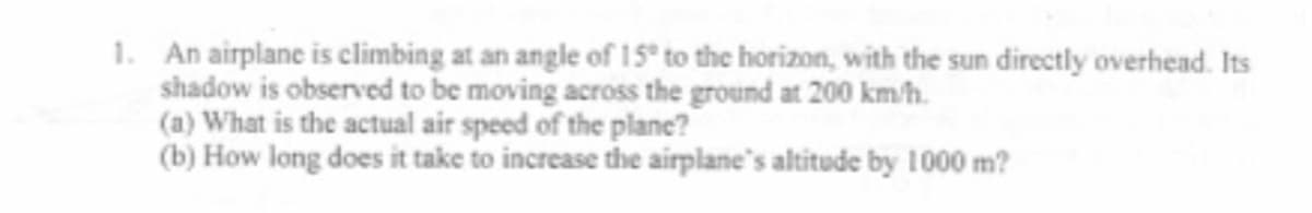 1. An airplane is climbing at an angle of 15° to the horizon, with the sun directly overhead. Its
shadow is observed to be moving across the ground at 200 km/h.
(a) What is the actual air speed of the plane?
(b) How long does it take to increase the airplane's altitude by 1000 m?
