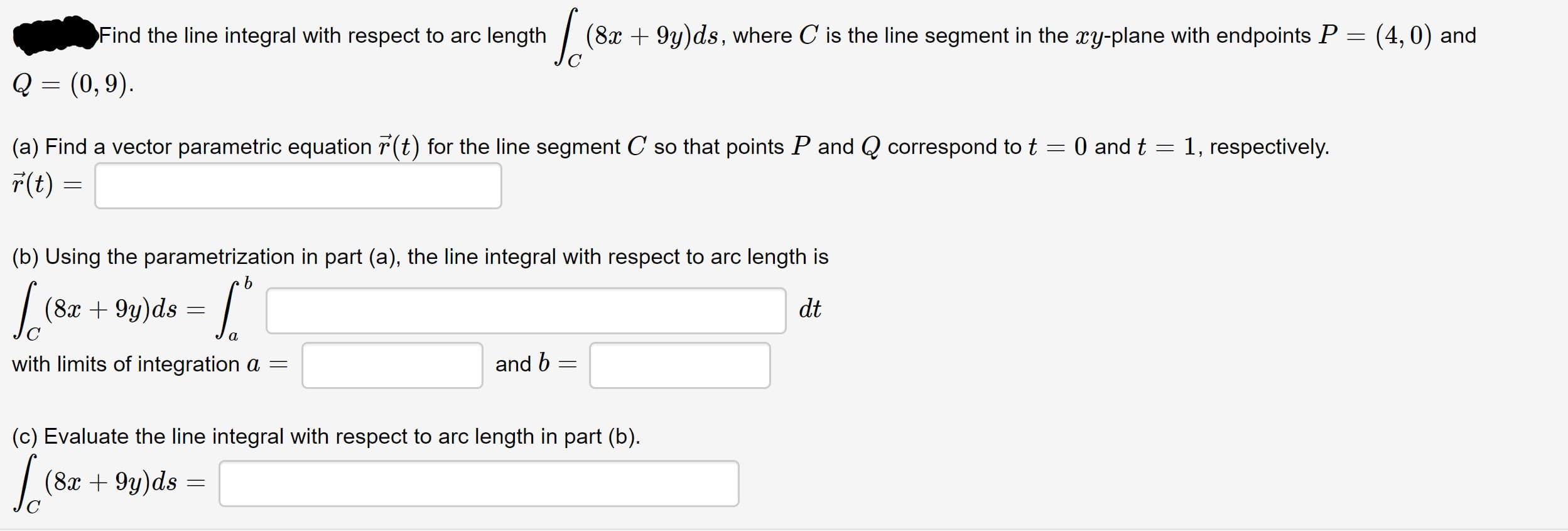 Find the line integral with respect to arc length
(8x + 9y)ds, where C is the line segment in the xy-plane with endpoints P =
(4, 0) and
Q = (0,9).
(a) Find a vector parametric equation r(t) for the line segment C so that points P and Q correspond to t
O and t
1, respectively.
r(t) =
(b) Using the parametrization in part (a), the line integral with respect to arc length is
|
(8x + 9y)ds =
dt
with limits of integration a =
and 6 =
(c) Evaluate the line integral with respect to arc length in part (b).
|
(8x + 9y)ds =
