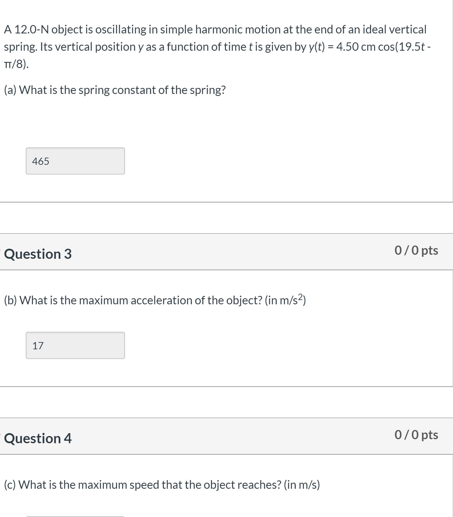 A 12.0-N object is oscillating in simple harmonic motion at the end of an ideal vertical
spring. Its vertical position y as a function of timetis given by y(t) = 4.50 cm cos(19.5t -
TT/8).
(a) What is the spring constant of the spring?
465
Question 3
0/0 pts
(b) What is the maximum acceleration of the object? (in m/s²)
17
Question 4
0/0 pts
(c) What is the maximum speed that the object reaches? (in m/s)
