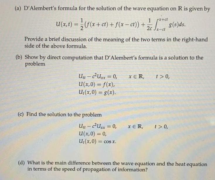 (a) D'Alembert's formula for the solution of the wave equation on R is given by
1
rx+ct
U(x,t) -(* + ct) + f(x - ct) + 8()ds.
%3D
Provide a brief discussion of the meaning of the two terms in the right-hand
side of the above formula.
(b) Show by direct computation that D'Alembert's formula is a solution to the
problem
Un - eux = 0,
U(x,0) = f(x),
U(x,0) = g(x).
xE R,
t> 0,
(c) Find the solution to the problem
Un - cU = 0,
U(x,0) = 0,
U;(x,0)
x E R,
t > 0,
= COS X.
(d) What is the main difference between the wave equation and the heat equation
in terms of the speed of propagation of information?
