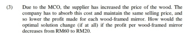 (3)
Due to the MCO, the supplier has increased the price of the wood. The
company has to absorb this cost and maintain the same selling price, and
so lower the profit made for each wood-framed mirror. How would the
optimal solution change (if at all) if the profit per wood-framed mirror
decreases from RM60 to RM20.
