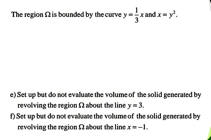 1
The region 2 is bounded by the curve y =xand x = y'.
3
e) Set up but do not evaluate the volume of the solid generated by
revolving the region 2 about the line y = 3.
f) Set up but do not evaluate the volume of the solid generated by
revolving the region 2 about the line x =-1.
