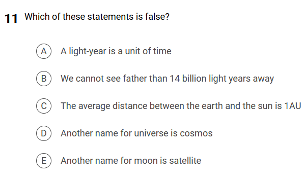 11 Which of these statements is false?
A
B
с
D
(E
A light-year is a unit of time
We cannot see father than 14 billion light years away
The average distance between the earth and the sun is 1AU
Another name for universe is cosmos
Another name for moon is satellite