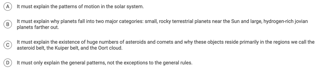 A
It must explain the patterns of motion in the solar system.
B
It must explain why planets fall into two major categories: small, rocky terrestrial planets near the Sun and large, hydrogen-rich jovian
planets farther out.
C
It must explain the existence of huge numbers of asteroids and comets and why these objects reside primarily in the regions we call the
asteroid belt, the Kuiper belt, and the Oort cloud.
D
It must only explain the general patterns, not the exceptions to the general rules.