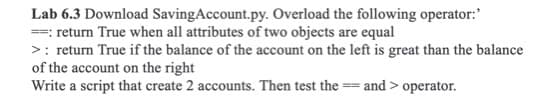 Lab 6.3 Download SavingAccount.py. Overload the following operator:'
==: return True when all attributes of two objects are equal
>: return True if the balance of the account on the left is great than the balance
of the account on the right
Write a script that create 2 accounts. Then test the == and > operator.
