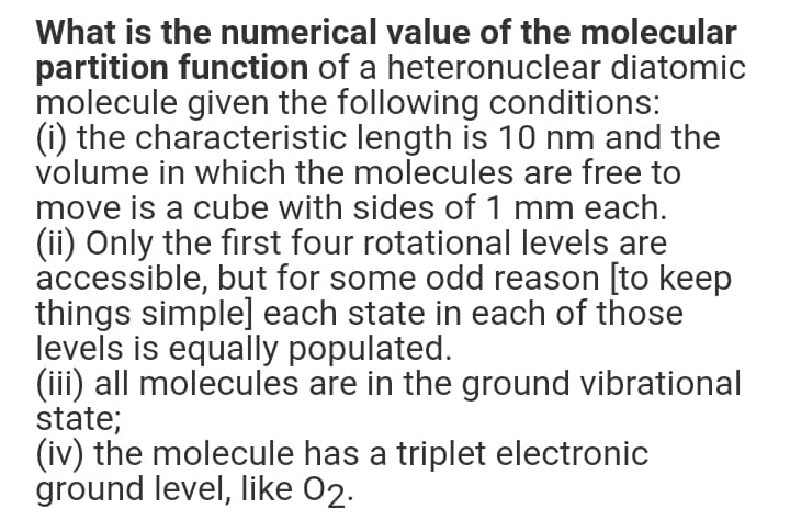 What is the numerical value of the molecular
partition function of a heteronuclear diatomic
molecule given the following conditions:
(i) the characteristic length is 10 nm and the
volume in which the molecules are free to
move is a cube with sides of 1 mm each.
(ii) Only the first four rotational levels are
accessible, but for some odd reason [to keep
things simple] each state in each of those
levels is equally populated.
(iii) all molecules are in the ground vibrational
state;
(iv) the molecule has a triplet electronic
ground level, like 02.
