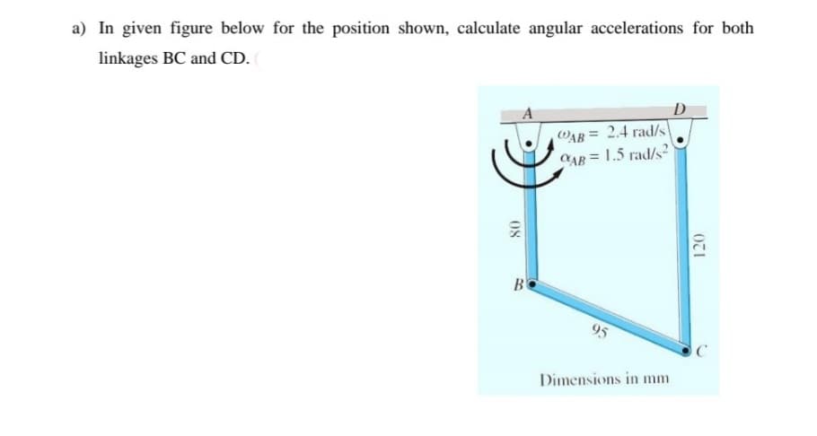 a) In given figure below for the position shown, calculate angular accelerations for both
linkages BC and CD.
D
A
WAB = 2.4 rad/s
CAB = 1.5 rad/s?
%3D
B
95
Dimensions in mm
08
