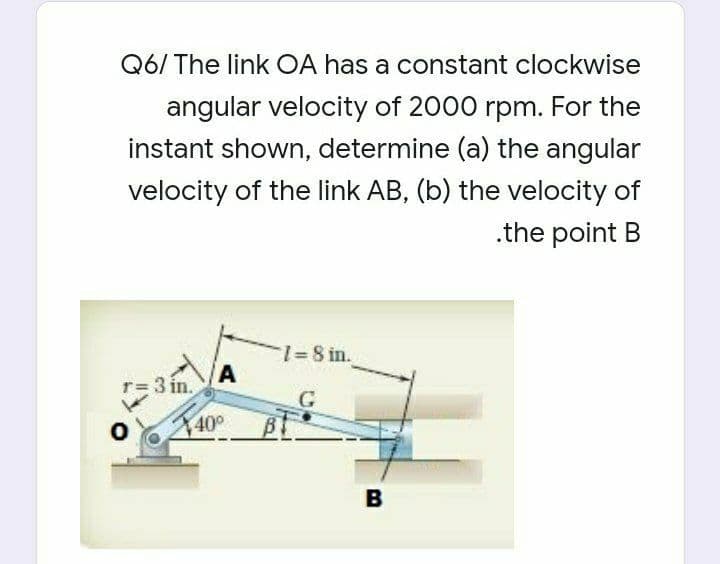 Q6/ The link OA has a constant clockwise
angular velocity of 2000 rpm. For the
instant shown, determine (a) the angular
velocity of the link AB, (b) the velocity of
.the point B
1%=8 in.
T=3 in.
40°
B
