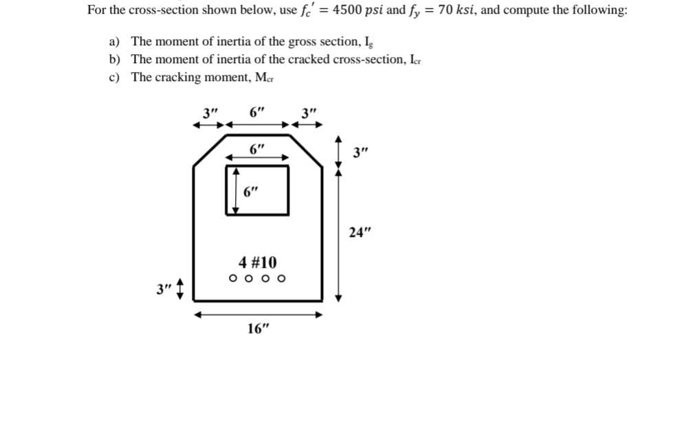 For the cross-section shown below, use fe' = 4500 psi and fy = 70 ksi, and compute the following:
%3D
a) The moment of inertia of the gross section, I
b) The moment of inertia of the cracked cross-section, Ier
c) The cracking moment, Mer
3"
6"
3"
6"
3"
6"
24"
4 #10
O o o o
3" t
16"
