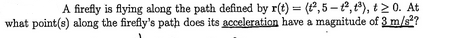 A firefly is flying along the path defined by r(t) = (2,5-², 1³), t20. At
what point(s) along the firefly's path does its acceleration have a magnitude of 3 m/s²?