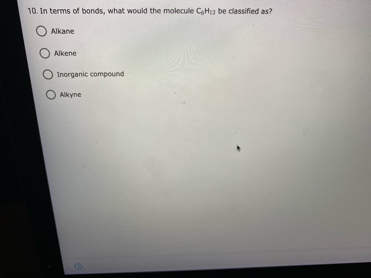 10. In terms of bonds, what would the molecule C6H12 be classified as?
Alkane
Alkene
Inorganic compound
Alkyne
