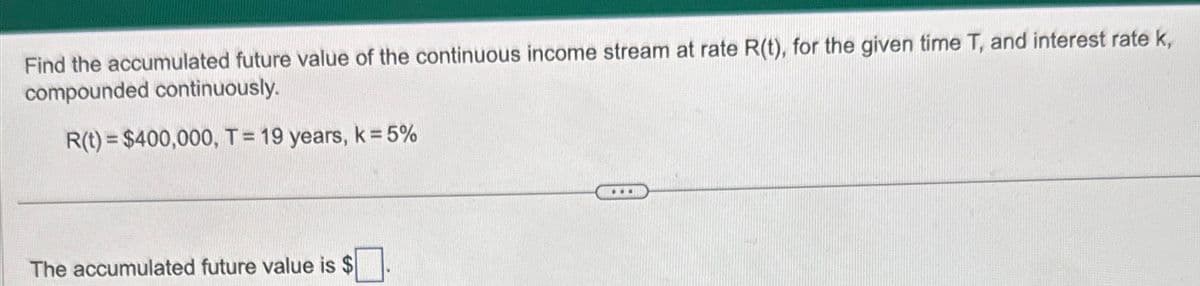 Find the accumulated future value of the continuous income stream at rate R(t), for the given time T, and interest rate k,
compounded continuously.
R(t) = $400,000, T = 19 years, k = 5%
The accumulated future value is $