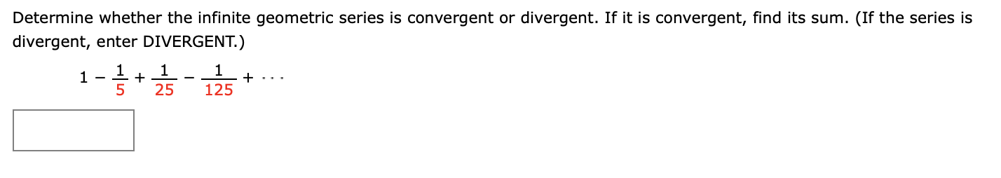 Determine whether the infinite geometric series is convergent or divergent. If it is convergent, find its sum. (If the series is
divergent, enter DIVERGENT.)
1 -
1
+
5
25
125
