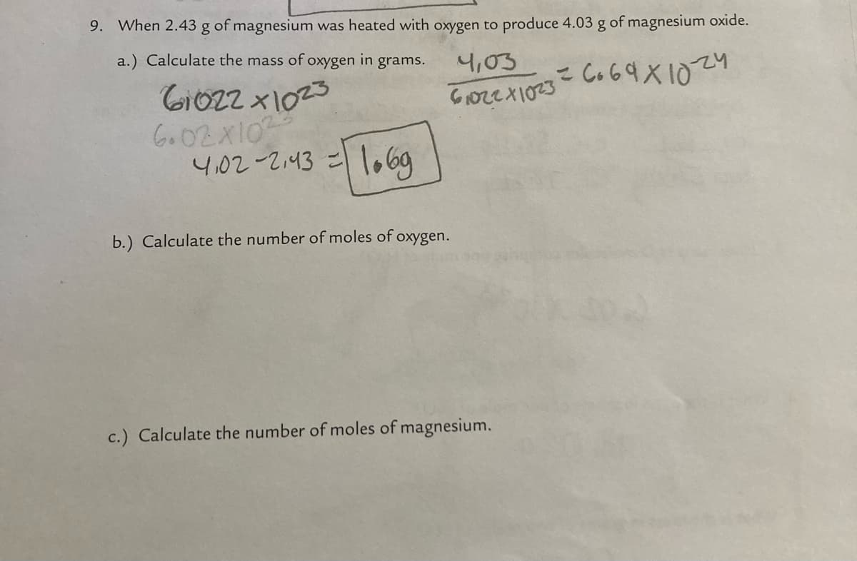 9. When 2.43 g of magnesium was heated with oxygen to produce 4.03 g of magnesium oxide.
a.) Calculate the mass of oxygen in grams.
4,03
Gi022 x1025
Go02X10
4,02-2.43 =
lobog
b.) Calculate the number of moles of oxygen.
c.) Calculate the number of moles of magnesium.
