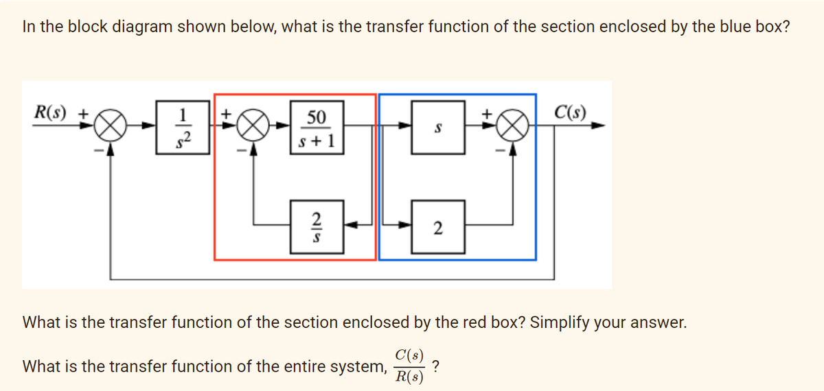 In the block diagram shown below, what is the transfer function of the section enclosed by the blue box?
R(s) +
1-1/14
2ܨ
+
50
s+1
2
S
S
2
C(s)
What is the transfer function of the section enclosed by the red box? Simplify your answer.
What is the transfer function of the entire system, ?
C(s)
R(s)