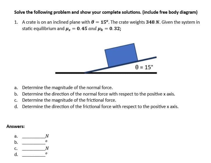 Solve the following problem and show your complete solutions. (include free body diagram)
1. A crate is on an inclined plane with 0 = 15°. The crate weights 348 N. Given the system in
static equilibrium and μs = 0.45 and μk = 0.32;
a. Determine the magnitude of the normal force.
b. Determine the direction of the normal force with respect to the positive x axis.
c. Determine the magnitude of the frictional force.
d. Determine the direction of the frictional force with respect to the positive x axis.
Answers:
a.
b.
C.
d.
N
0
0 = 15°
N
0
