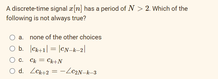 A discrete-time signal x[n] has a period of N > 2. Which of the
following is not always true?
O a. none of the other choices
O b.
C+1| = |CN_k_2|
O c. Ck Ck+N
O d. Lck+2 = −/C2N_k_3
=