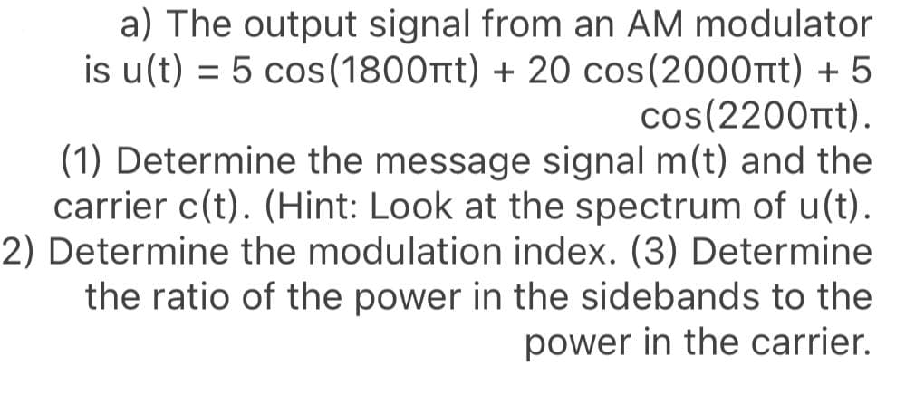 a) The output signal from an AM modulator
is u(t) = 5 cos(1800rtt) + 20 cos(2000Tt) + 5
cos(2200t).
(1) Determine the message signal m(t) and the
carrier c(t). (Hint: Look at the spectrum of u(t).
2) Determine the modulation index. (3) Determine
the ratio of the power in the sidebands to the
power in the carrier.
