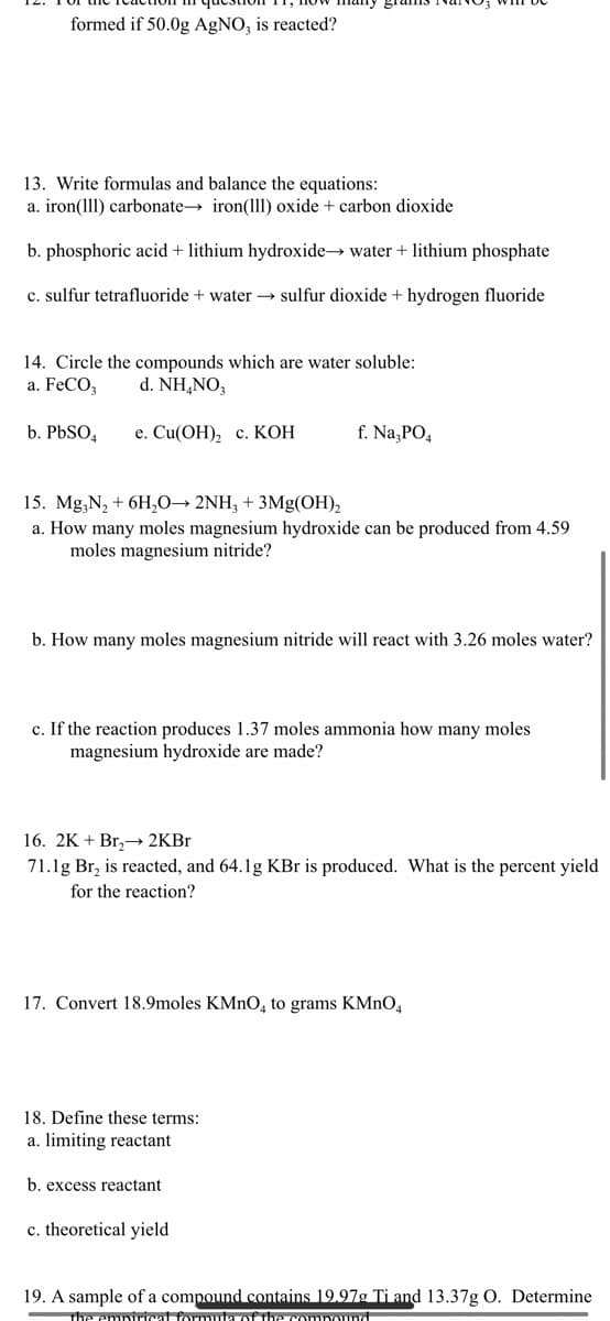 formed if 50.0g AgNO, is reacted?
13. Write formulas and balance the equations:
a. iron(11l) carbonate→ iron(111) oxide + carbon dioxide
b. phosphoric acid + lithium hydroxide→ water + lithium phosphate
c. sulfur tetrafluoride + water → sulfur dioxide + hydrogen fluoride
14. Circle the compounds which are water soluble:
a. FeCO,
d. NH,NO,
b. PBSO,
е. Cu(ОН), с. КОН
f. Na,PO,
15. Mg,N, + 6H,0→ 2NH, + 3Mg(OH),
a. How many moles magnesium hydroxide can be produced from 4.59
moles magnesium nitride?
b. How many moles magnesium nitride will react with 3.26 moles water?
c. If the reaction produces 1.37 moles ammonia how many moles
magnesium hydroxide are made?
16. 2K + Br,→ 2KB.
71.1g Br, is reacted, and 64.1g KBr is produced. What is the percent yield
for the reaction?
17. Convert 18.9moles KMNO, to grams KMnO4
18. Define these terms:
a. limiting reactant
b. excess reactant
c. theoretical yield
19. A sample of a compound contains 19.97g Ti and 13.37g O. Determine
The empurical formula of thecompound
