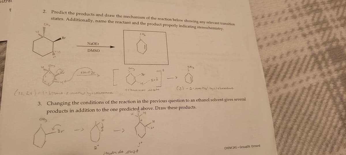 Os
P
E
2. Predict the products and draw the mechanism of the reaction below showing any relevant transition
states. Additionally, name the reactant and the product properly indicating stereochemistry.
CM₂
A
C43
Br
CM₂
Connen &
NaOEt
DMSO
No. o Et
(15,25)-1-bromo-2-methyl cyclohexave
&
сну
2
CHA
(S)-3-vethyl cyclohexiene
3. Changing the conditions of the reaction in the previous question to an ethanol solvent gives several
products in addition to the one predicted above. Draw these products.
4
47 --- E+0
transition state
Hydride shift
J
сиз
и
CHEM 241-Group09. Ormord
**3