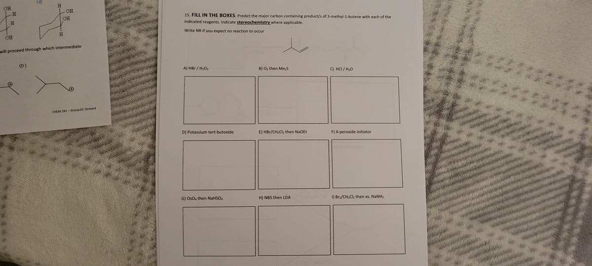 OH
H
OH
OH
I A
OH
H
will proceed through which intermediate
H
(D)
CHEM 241-Group10. Ormord
15. FILL IN THE BOXES. Predict the major carbon containing product/s of 3-methyl-1-butene with each of the
indicated reagents. Indicate stereochemistry where applicable.
Write NR if you expect no reaction to occur
A) HBr / H₂O₂
D) Potassium tert-butoxide
G) OsO4 then NaHSO4
B) 03 then Me₂S
E) HBr/CH₂Cl₂ then NaOEt
H) NBS then LDA
C) HCI / H₂O
F) A peroxide initiator
1) Br₂/CH₂Cl₂ then xs. NaNH₂