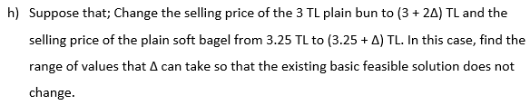 h) Suppose that; Change the selling price of the 3 TL plain bun to (3 + 24) TL and the
selling price of the plain soft bagel from 3.25 TL to (3.25 + A) TL. In this case, find the
range of values that A can take so that the existing basic feasible solution does not
change.
