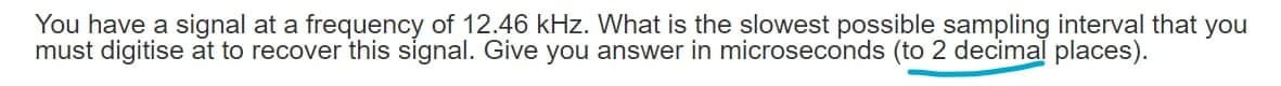 You have a signal at a frequency of 12.46 kHz. What is the slowest possible sampling interval that you
must digitise at to recover this signal. Give you answer in microseconds (to 2 decimal places).
