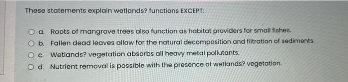 These statements explain wetlands? functions EXCEPT:
a. Roots of mangrove trees also function as habitat providers for small fishes.
O b. Fallen dead leaves allow for the natural decomposition and filtration of sediments.
O c. Wetlands? vegetation absorbs all heavy metal pollutants.
O d. Nutrient removal is possible with the presence of wetlands? vegetation.