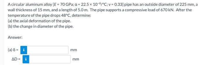 A circular aluminum alloy [E = 70 GPa; a = 22.5 x 10-6/°C; v=0.33] pipe has an outside diameter of 225 mm, a
wall thickness of 15 mm, and a length of 5.0m. The pipe supports a compressive load of 670 kN. After the
temperature of the pipe drops 48°C, determine:
(a) the axial deformation of the pipe.
(b) the change in diameter of the pipe.
Answer:
(a) 8 =
mm
AD= i
mm