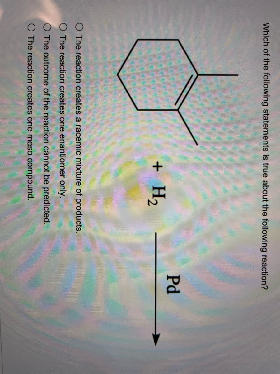 Which of the following statements is true about the following reaction?
Pd
+ H2
O The reaction creates a racemic mixture of products.
O The reaction creates one enantiomer only.
The outcome of the reaction cannot be predicted.
O The reaction creates one meso compound.
