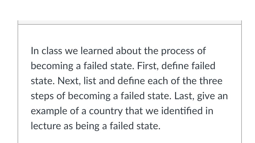 In class we learned about the process of
becoming a failed state. First, define failed
state. Next, list and define each of the three
steps of becoming a failed state. Last, give an
example of a country that we identified in
lecture as being a failed state.
