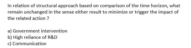 In relation of structural approach based on comparison of the time horizon, what
remain unchanged in the sense either result to minimize or trigger the impact of
the related action ?
a) Government intervention
b) High reliance of R&D
c) Communication