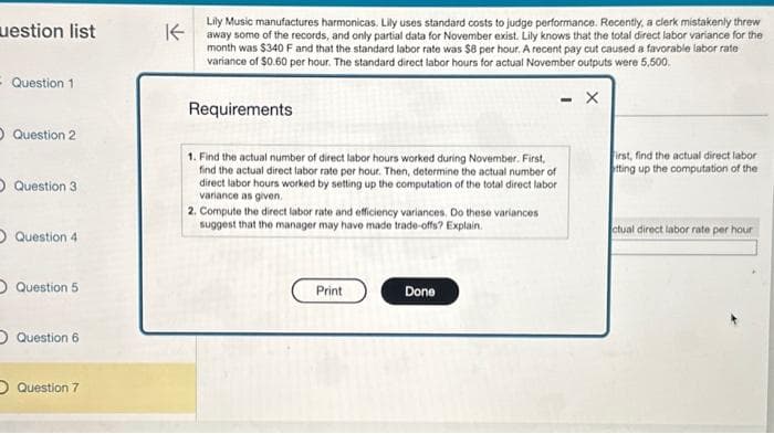 uestion list
- Question 1.
Question 2
O Question 3
O Question 4
O Question 5
O Question 6
Question 7
K
Lily Music manufactures harmonicas. Lily uses standard costs to judge performance. Recently, a clerk mistakenly threw
away some of the records, and only partial data for November exist. Lily knows that the total direct labor variance for the
month was $340 F and that the standard labor rate was $8 per hour. A recent pay cut caused a favorable labor rate
variance of $0.60 per hour. The standard direct labor hours for actual November outputs were 5,500.
Requirements
1. Find the actual number of direct labor hours worked during November. First,
find the actual direct labor rate per hour. Then, determine the actual number of
direct labor hours worked by setting up the computation of the total direct labor
variance as given.
2. Compute the direct labor rate and efficiency variances. Do these variances
suggest that the manager may have made trade-offs? Explain.
Print
Done
- X
First, find the actual direct labor
tting up the computation of the
ctual direct labor rate per hour
