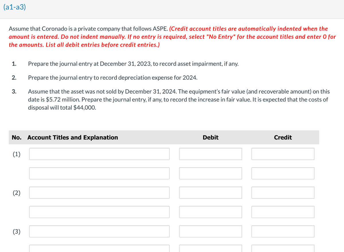 (a1-a3)
Assume that Coronado is a private company that follows ASPE. (Credit account titles are automatically indented when the
amount is entered. Do not indent manually. If no entry is required, select "No Entry" for the account titles and enter O for
the amounts. List all debit entries before credit entries.)
1.
2.
3.
No. Account Titles and Explanation
(1)
(2)
Prepare the journal entry at December 31, 2023, to record asset impairment, if any.
Prepare the journal entry to record depreciation expense for 2024.
Assume that the asset was not sold by December 31, 2024. The equipment's fair value (and recoverable amount) on this
date is $5.72 million. Prepare the journal entry, if any, to record the increase in fair value. It is expected that the costs of
disposal will total $44,000.
(3)
Debit
Credit