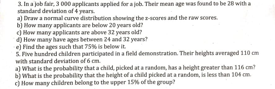 3. In a job fair, 3 000 applicants applied for a job. Their mean age was found to be 28 with a
standard deviation of 4 years.
a) Draw a normal curve distribution showing the z-scores and the raw scores.
b) How many applicants are below 20 years old?
c) How many applicants are above 32 years old?
d) How many have ages between 24 and 32 years?
·e) Find the ages such that 75% is below it.
5. Five hundred children participated in a field demonstration. Their heights averaged 110 cm
with standard deviation of 6 cm.
a) What is the probability that a child, picked at a random, has a height greater than 116 cm?
b) What is the probability that the height of a child picked at a random, is less than 104 cm.
c) How many children belong to the upper 15% of the group?
