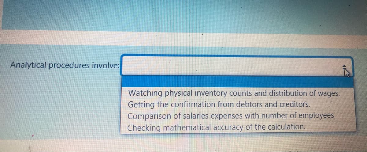 Analytical procedures involve:
Watching physical inventory counts and distribution of
Getting the confirmation from debtors and creditors.
Comparison of salaries expenses with number of employees
Checking mathematical accuracy of the calculation.
wages.
