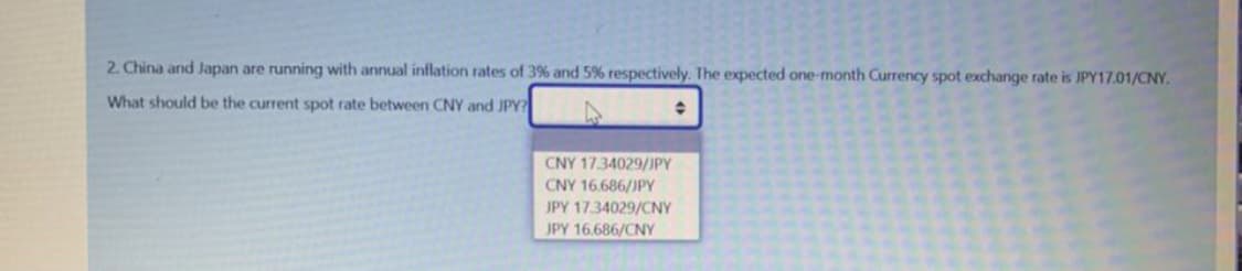 2. China and Japan are running with annual inflation rates of 3% and 5% respectively. The expected one-month Currency spot exchange rate is JPY17.01/CNY.
What should be the current spot rate between CNY and JPY?
CNY 17.34029/JPY
CNY 16.686/JPY
JPY 17.34029/CNY
JPY 16.686/CNY
