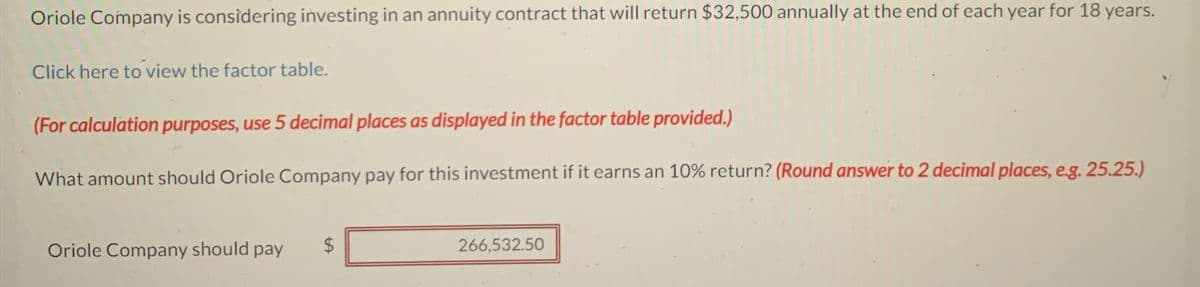 Oriole Company is considering investing in an annuity contract that will return $32,500 annually at the end of each year for 18 years.
Click here to view the factor table.
(For calculation purposes, use 5 decimal places as displayed in the factor table provided.)
What amount should Oriole Company pay for this investment if it earns an 10% return? (Round answer to 2 decimal places, e.g. 25.25.)
Oriole Company should pay
$
266,532.50